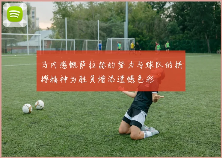 马内感慨萨拉赫的努力与球队的拼搏精神为胜负增添遗憾色彩