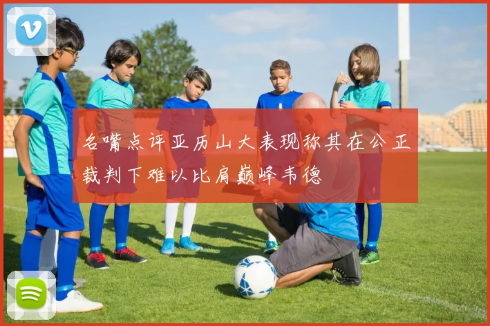 名嘴点评亚历山大表现称其在公正裁判下难以比肩巅峰韦德