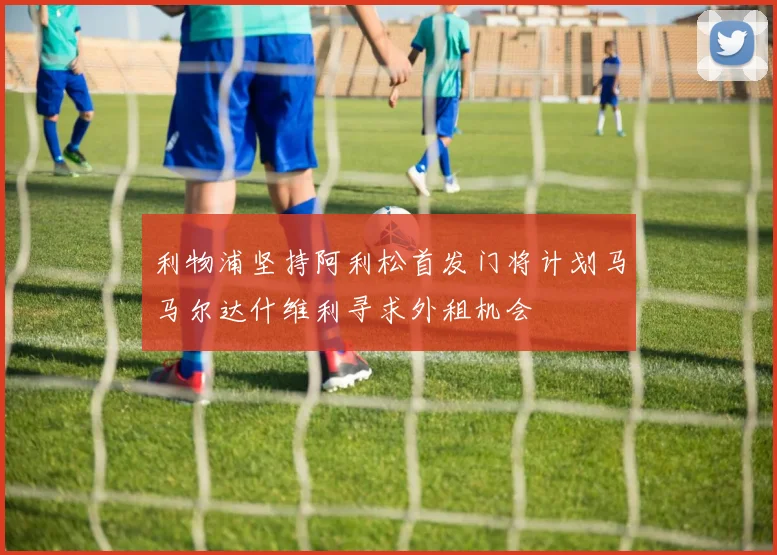 利物浦坚持阿利松首发门将计划马马尔达什维利寻求外租机会