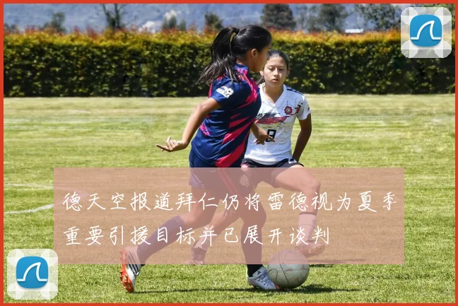 德天空报道拜仁仍将雷德视为夏季重要引援目标并已展开谈判
