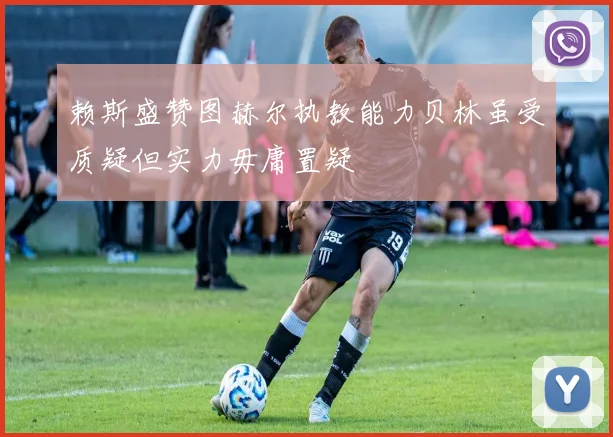 赖斯盛赞图赫尔执教能力贝林虽受质疑但实力毋庸置疑