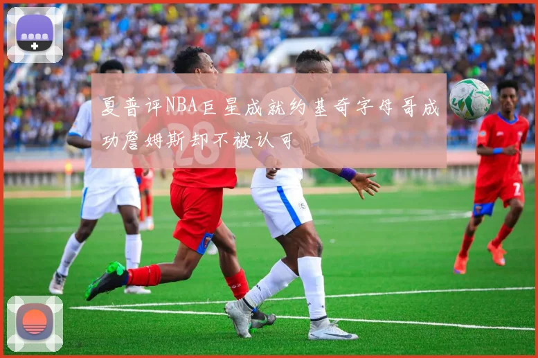 夏普评NBA巨星成就约基奇字母哥成功詹姆斯却不被认可