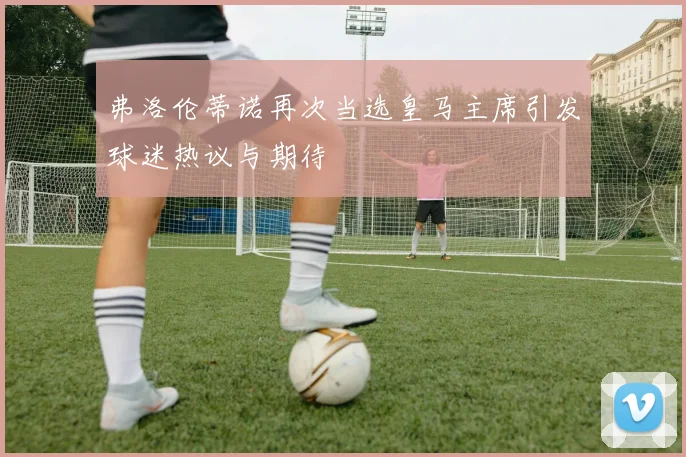 弗洛伦蒂诺再次当选皇马主席引发球迷热议与期待