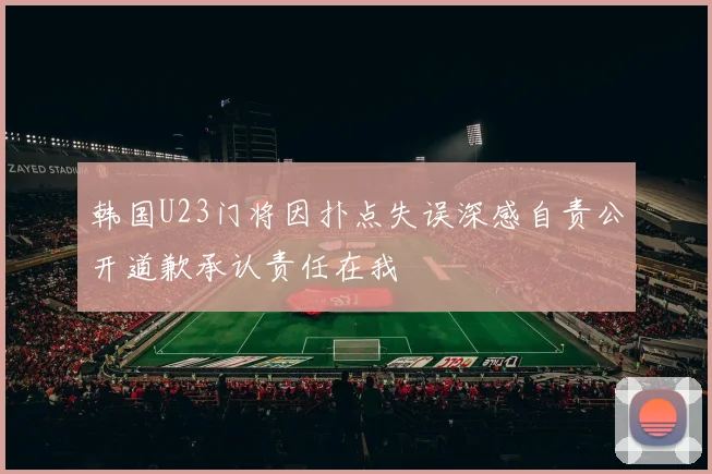 韩国U23门将因扑点失误深感自责公开道歉承认责任在我