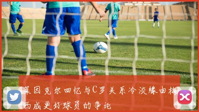 莱因克尔回忆与C罗关系冷淡缘由梅西成更好球员的争论
